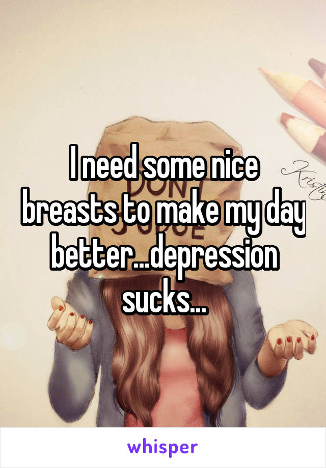 I need some nice breasts to make my day better...depression sucks...