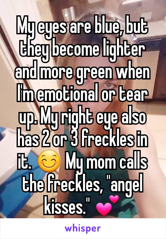 My eyes are blue, but they become lighter and more green when I'm emotional or tear up. My right eye also has 2 or 3 freckles in it. 😊 My mom calls the freckles, "angel kisses." 💕