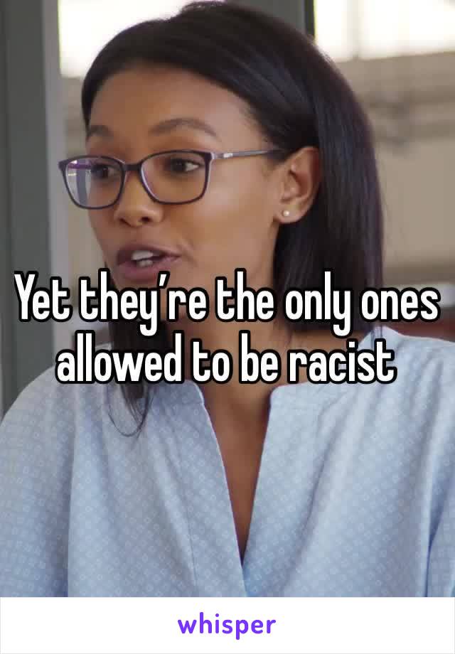Yet they’re the only ones allowed to be racist