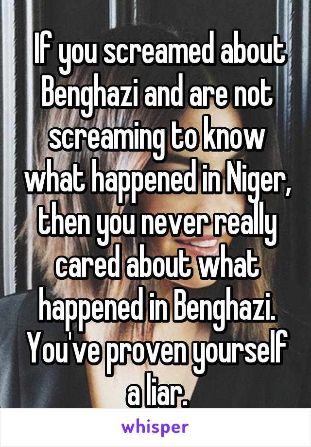  If you screamed about Benghazi and are not screaming to know what happened in Niger, then you never really cared about what happened in Benghazi. You've proven yourself a liar.
