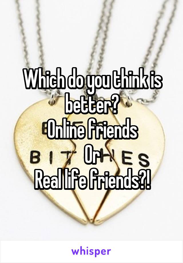 Which do you think is better?
Online friends
Or
Real life friends?!
