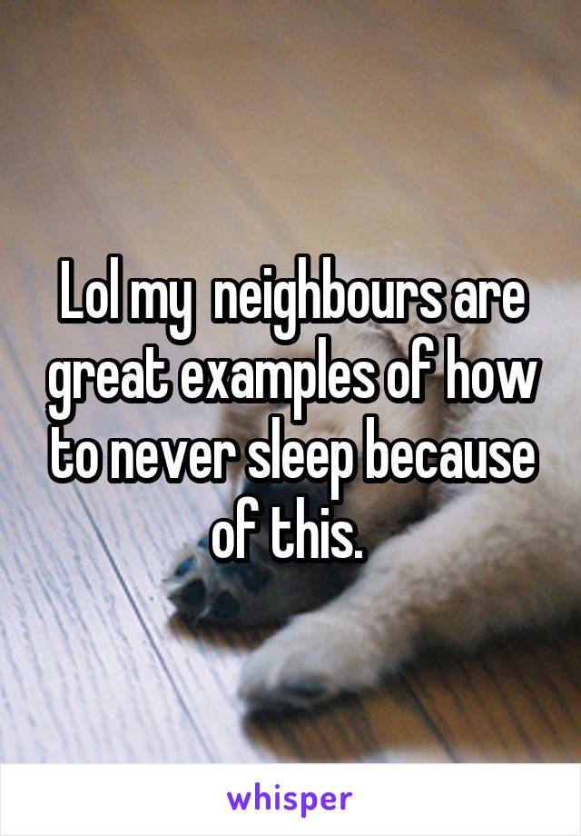 Lol my  neighbours are great examples of how to never sleep because of this. 