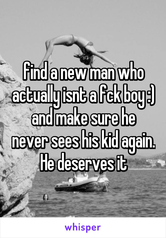 find a new man who actually isnt a fck boy :)
and make sure he never sees his kid again. He deserves it