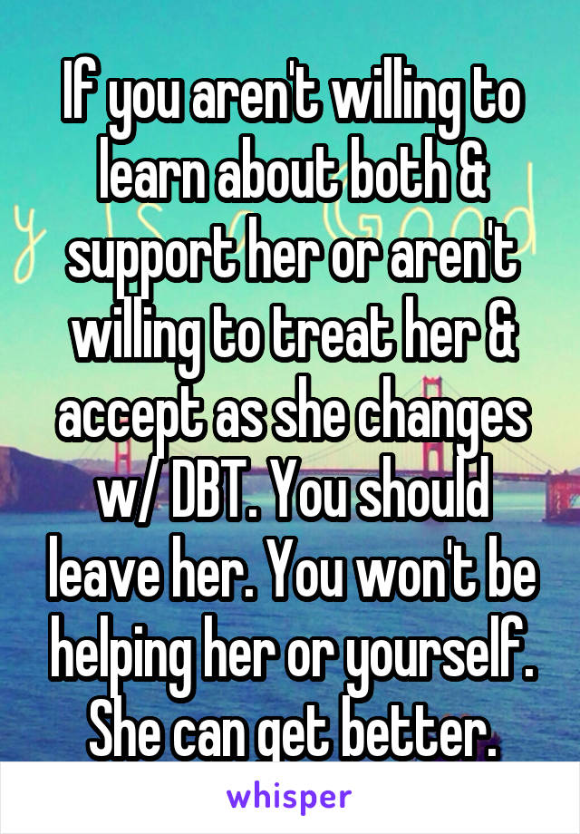 If you aren't willing to learn about both & support her or aren't willing to treat her & accept as she changes w/ DBT. You should leave her. You won't be helping her or yourself. She can get better.