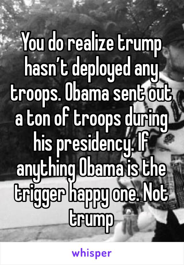 You do realize trump hasn’t deployed any troops. Obama sent out a ton of troops during his presidency. If anything Obama is the trigger happy one. Not trump
