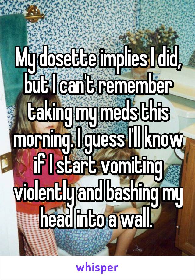My dosette implies I did, but I can't remember taking my meds this morning. I guess I'll know if I start vomiting violently and bashing my head into a wall. 