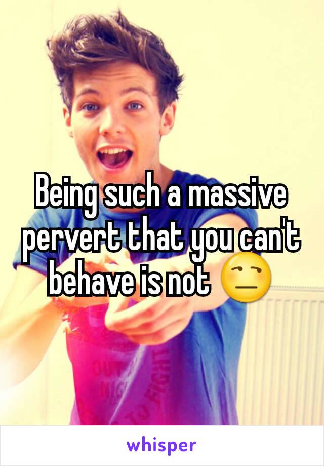 Being such a massive pervert that you can't behave is not 😒