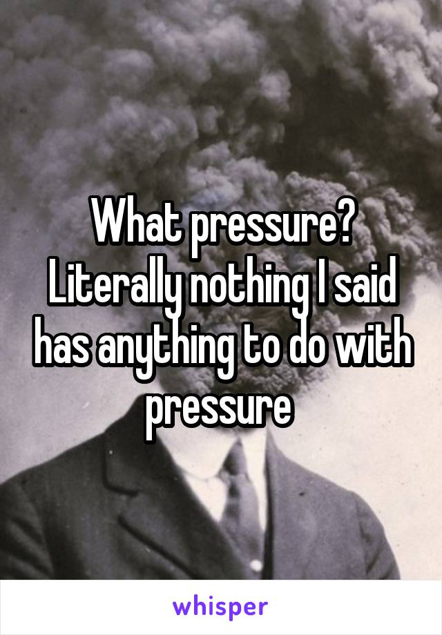 What pressure? Literally nothing I said has anything to do with pressure 