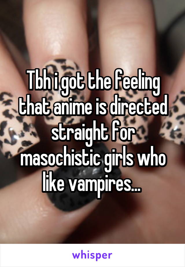 Tbh i got the feeling that anime is directed straight for masochistic girls who like vampires... 
