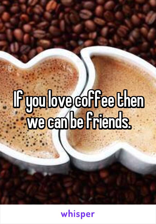 If you love coffee then we can be friends.