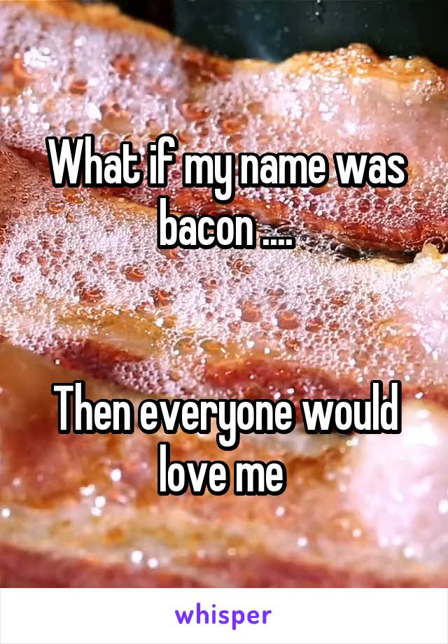 What if my name was bacon ....


Then everyone would love me 