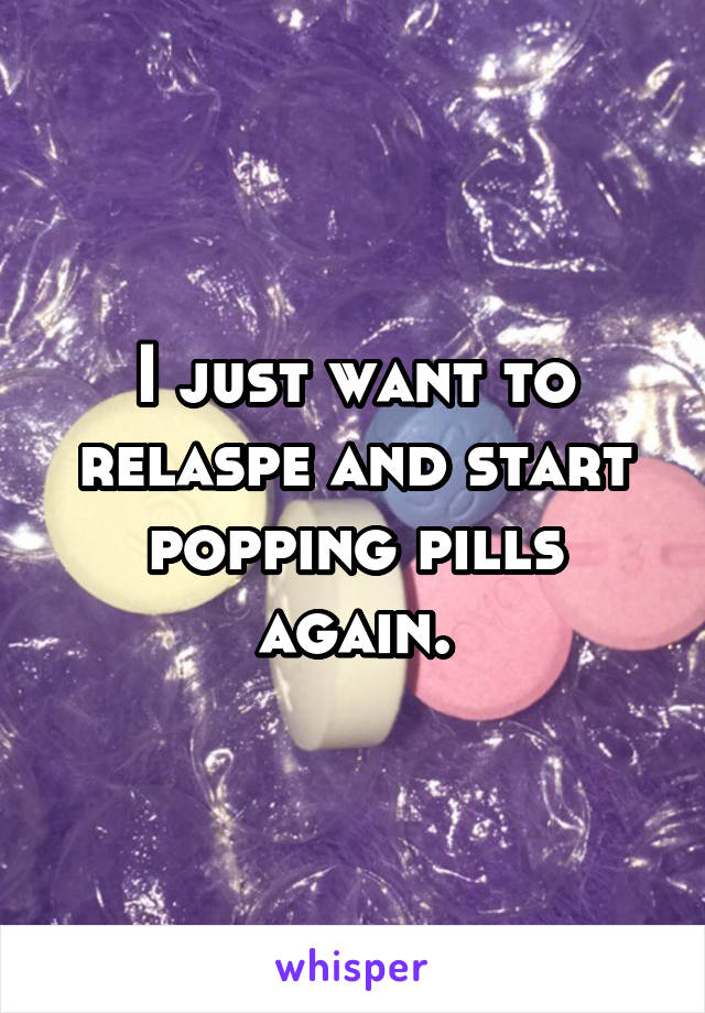 I just want to relaspe and start popping pills again.
