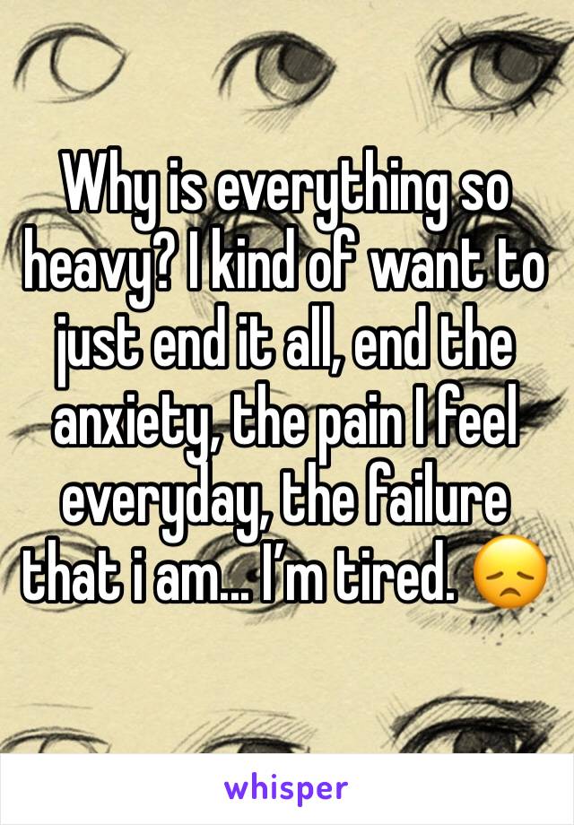 Why is everything so heavy? I kind of want to just end it all, end the anxiety, the pain I feel everyday, the failure that i am... I’m tired. 😞