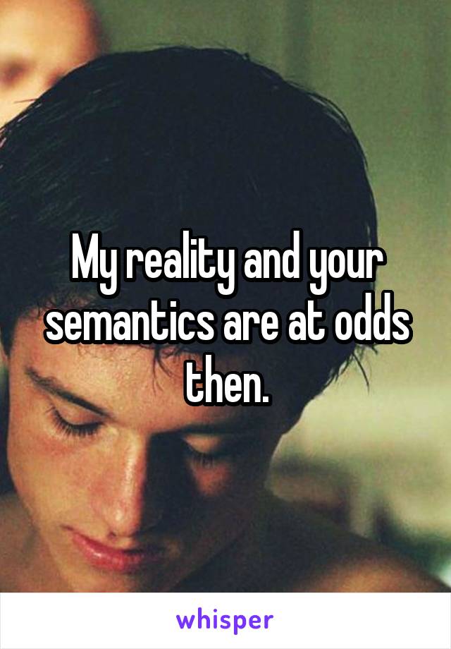 My reality and your semantics are at odds then.
