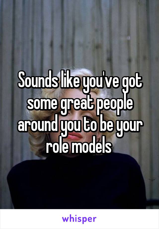 Sounds like you've got some great people around you to be your role models 