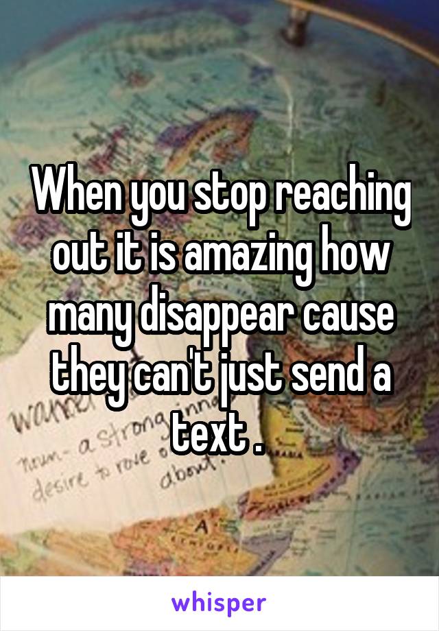 When you stop reaching out it is amazing how many disappear cause they can't just send a text . 