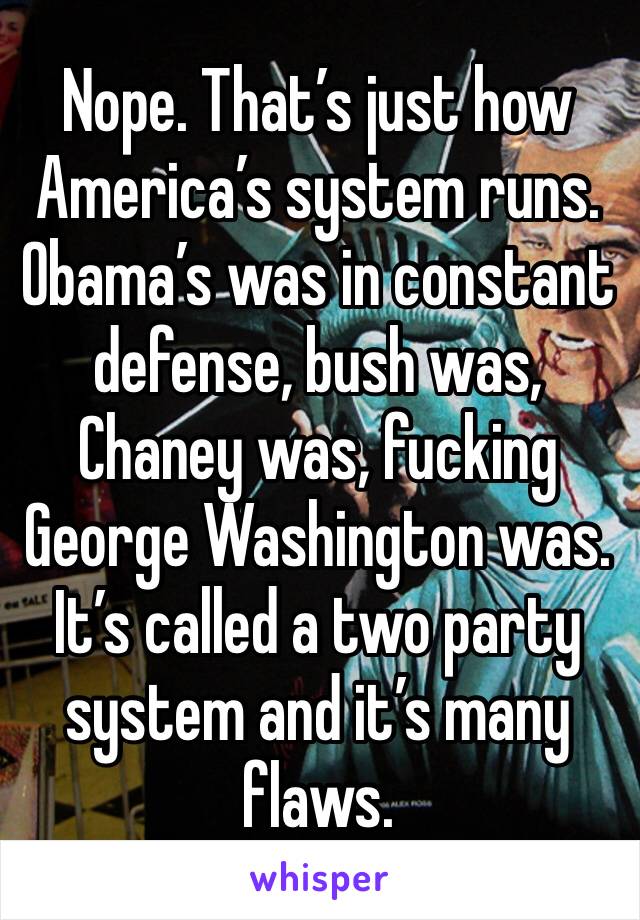 Nope. That’s just how America’s system runs. Obama’s was in constant defense, bush was, Chaney was, fucking George Washington was. It’s called a two party system and it’s many flaws. 