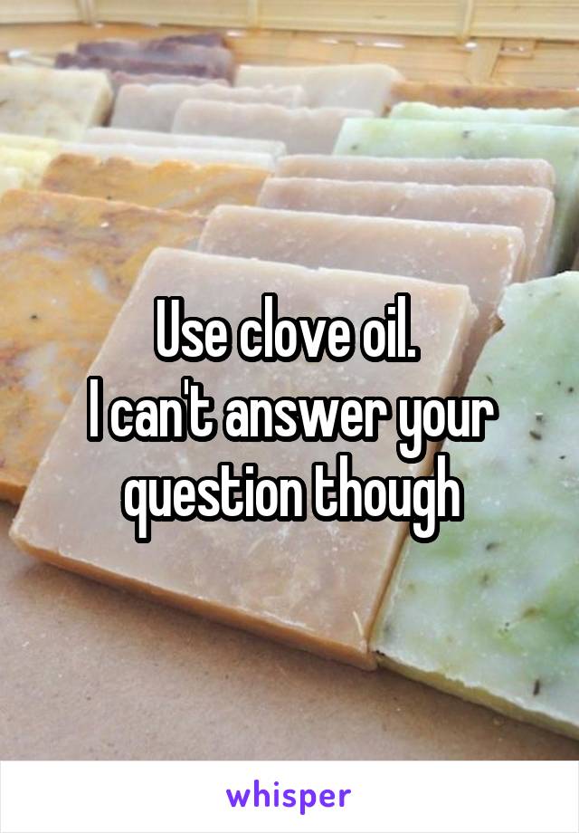 Use clove oil. 
I can't answer your question though