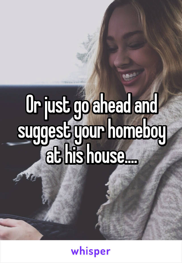 Or just go ahead and suggest your homeboy at his house....