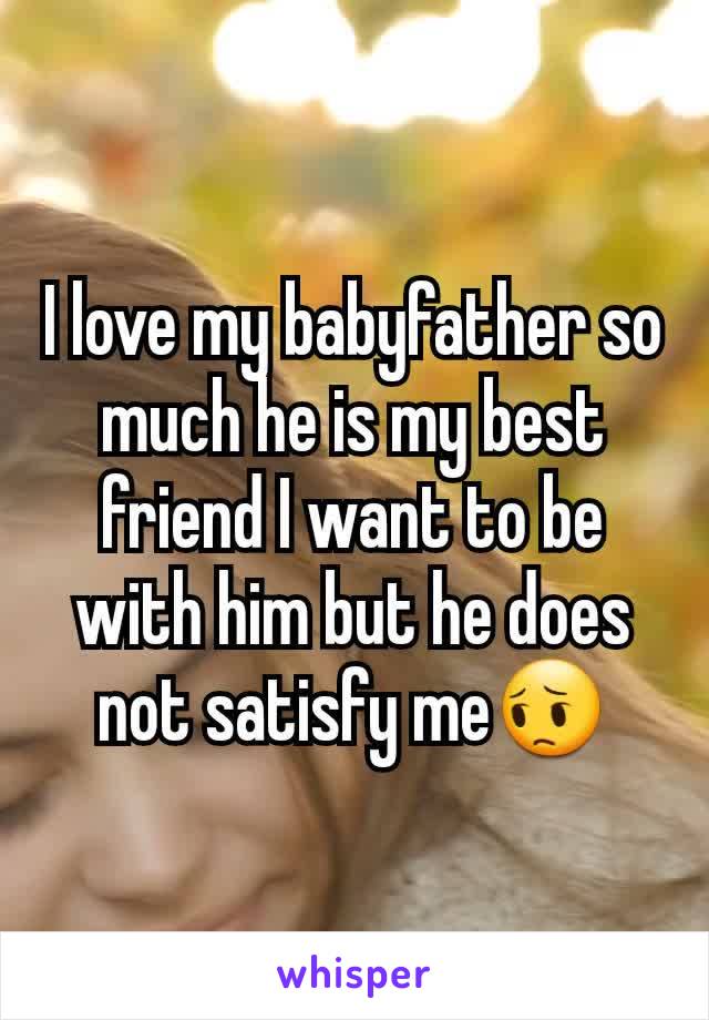 I love my babyfather so much he is my best friend I want to be with him but he does not satisfy me😔