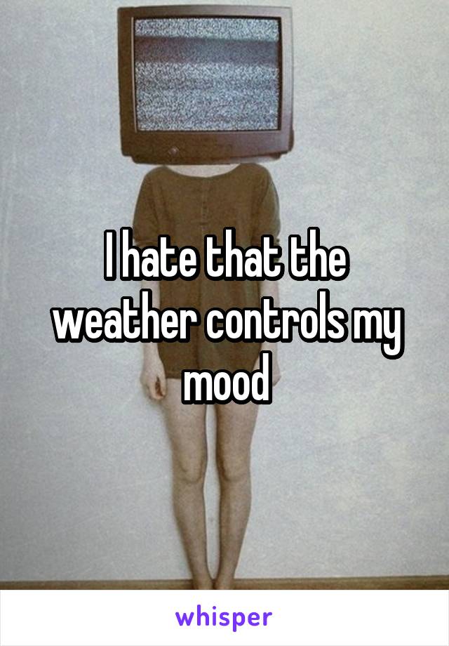 I hate that the weather controls my mood