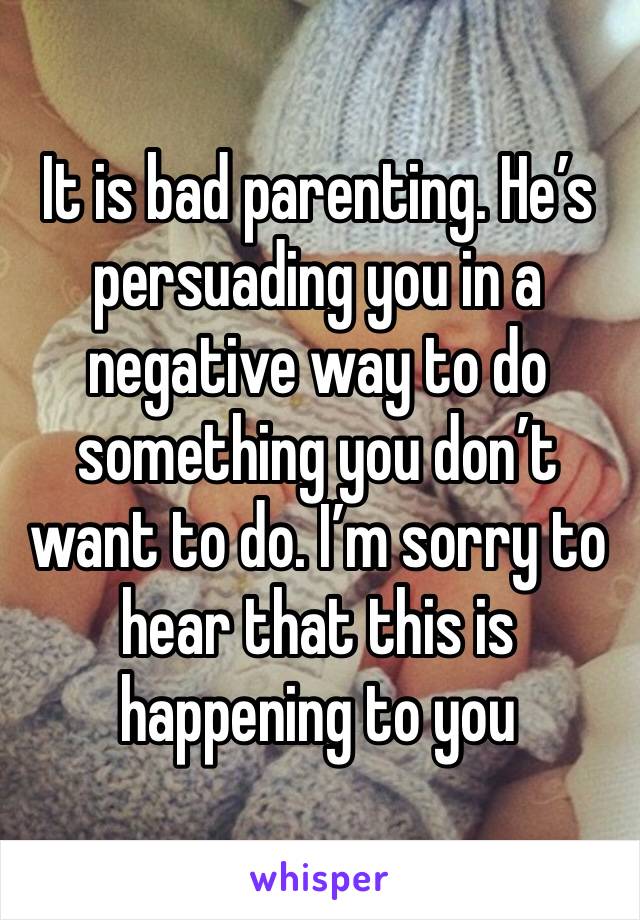 It is bad parenting. He’s persuading you in a negative way to do something you don’t want to do. I’m sorry to hear that this is happening to you 