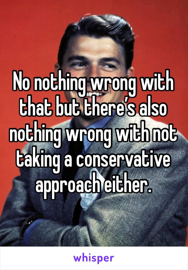 No nothing wrong with that but there’s also nothing wrong with not taking a conservative approach either.