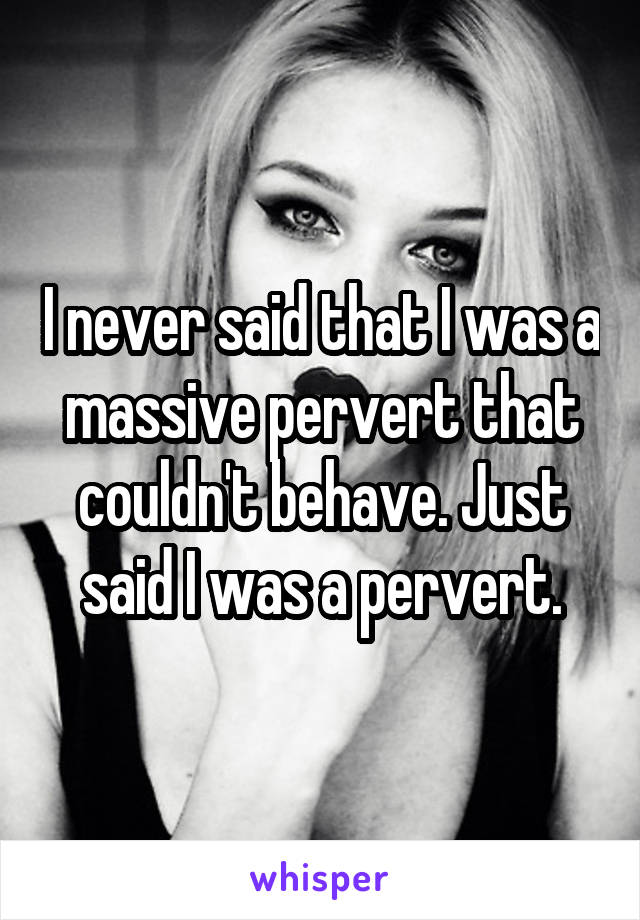 I never said that I was a massive pervert that couldn't behave. Just said I was a pervert.