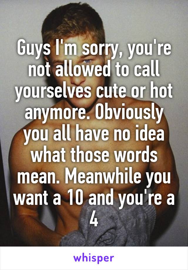 Guys I'm sorry, you're not allowed to call yourselves cute or hot anymore. Obviously you all have no idea what those words mean. Meanwhile you want a 10 and you're a 4