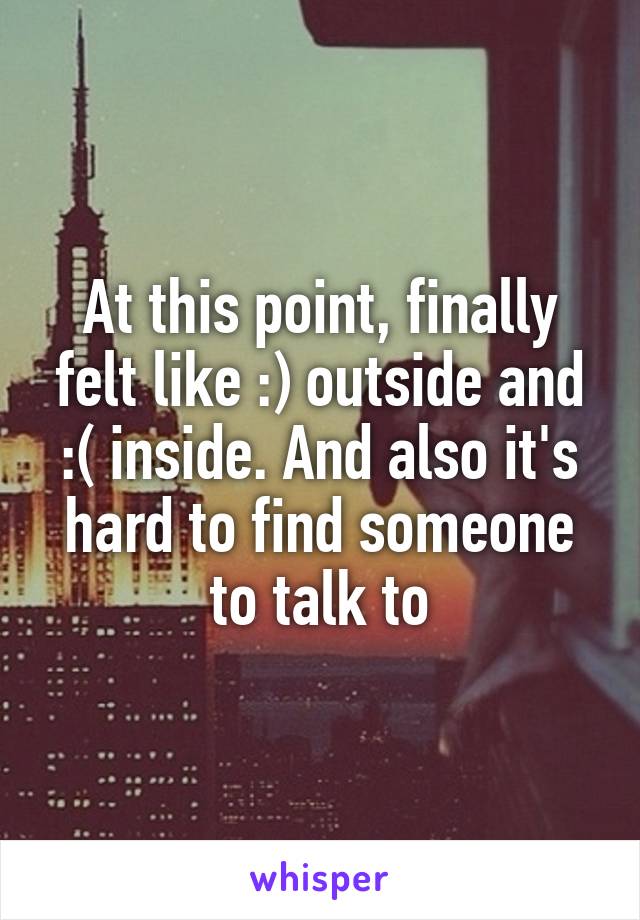 At this point, finally felt like :) outside and :( inside. And also it's hard to find someone to talk to