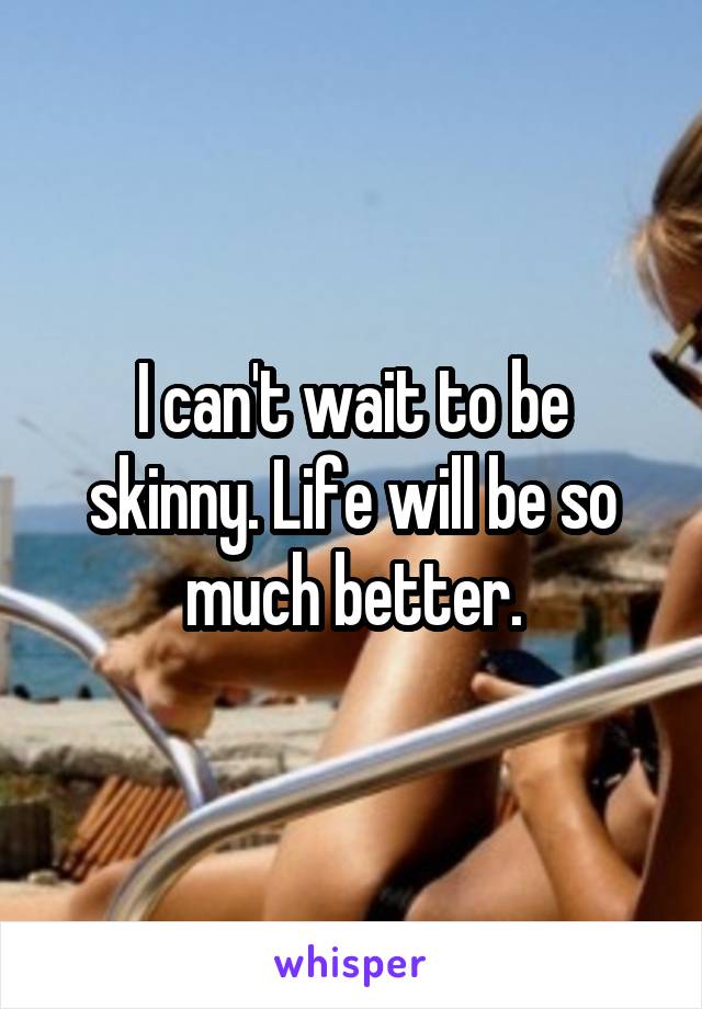I can't wait to be skinny. Life will be so much better.