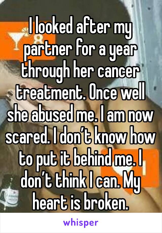 I looked after my partner for a year through her cancer treatment. Once well she abused me. I am now scared. I don’t know how to put it behind me. I don’t think I can. My heart is broken. 