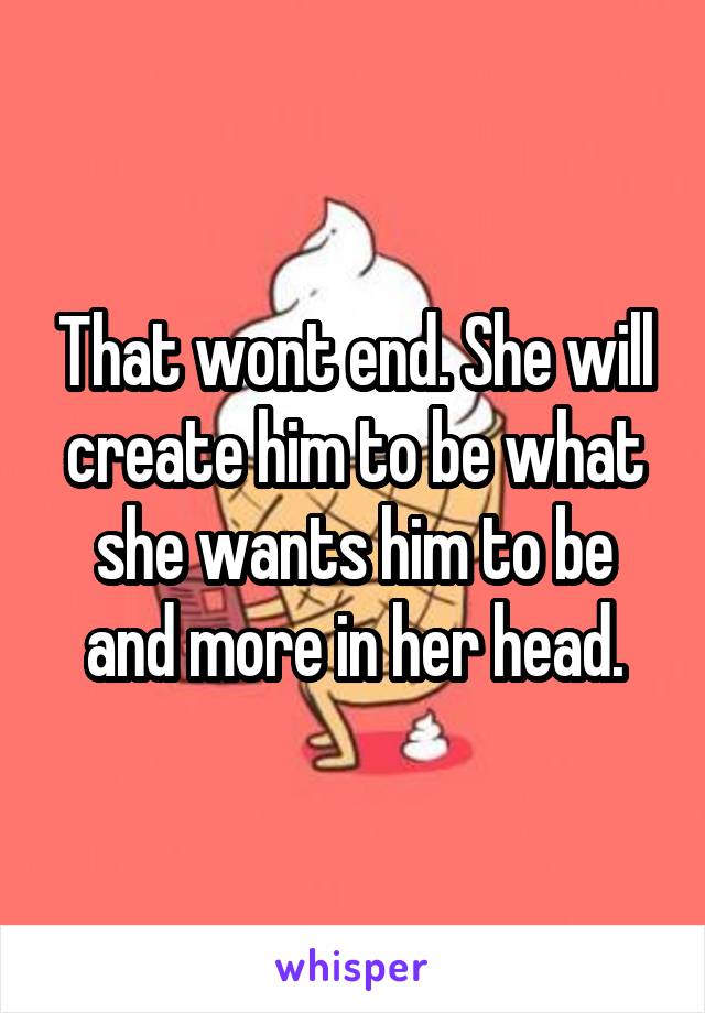 That wont end. She will create him to be what she wants him to be and more in her head.