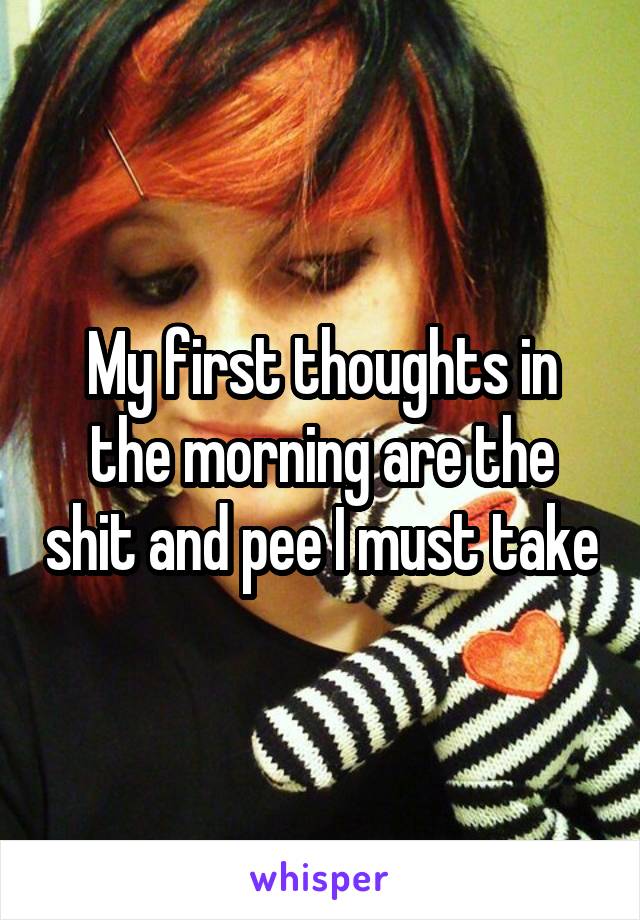 My first thoughts in the morning are the shit and pee I must take