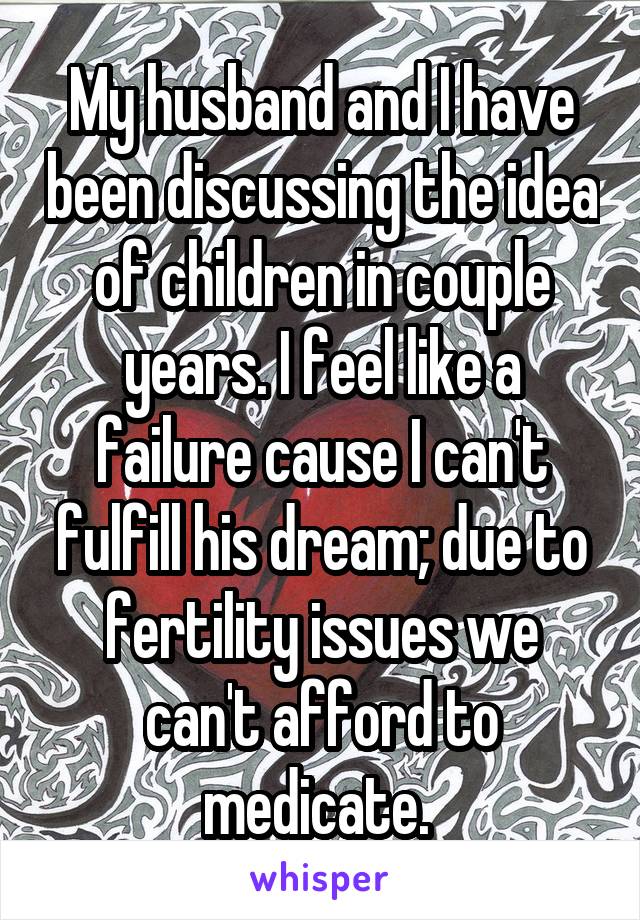 My husband and I have been discussing the idea of children in couple years. I feel like a failure cause I can't fulfill his dream; due to fertility issues we can't afford to medicate. 