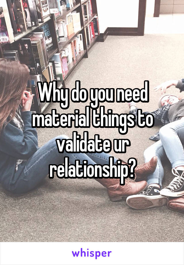 Why do you need material things to validate ur relationship?