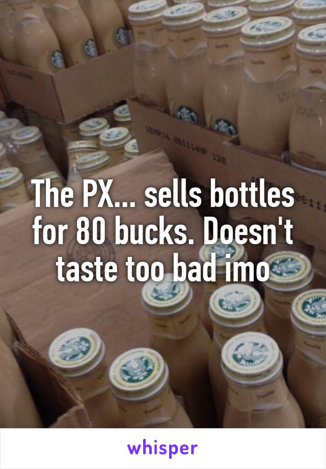 The PX... sells bottles for 80 bucks. Doesn't taste too bad imo