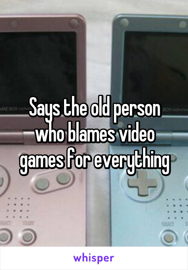 Says the old person who blames video games for everything