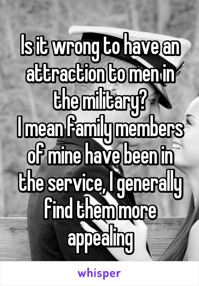 Is it wrong to have an attraction to men in the military?
I mean family members of mine have been in the service, I generally find them more appealing