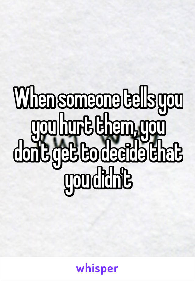 When someone tells you you hurt them, you don't get to decide that you didn't