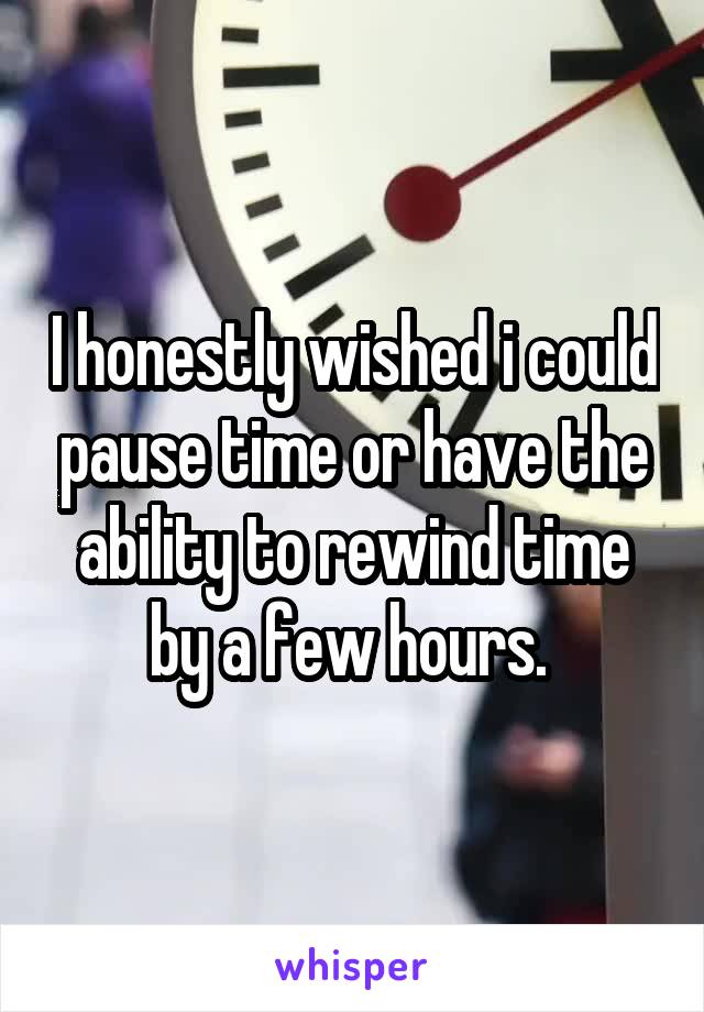 I honestly wished i could pause time or have the ability to rewind time by a few hours. 
