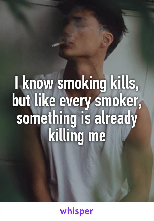 I know smoking kills, but like every smoker, something is already killing me