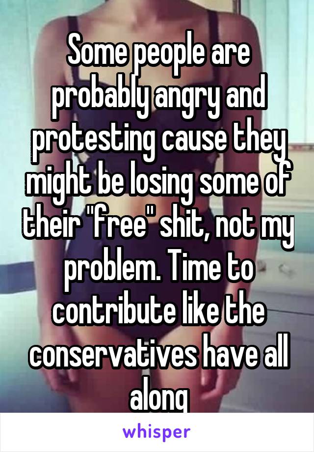 Some people are probably angry and protesting cause they might be losing some of their "free" shit, not my problem. Time to contribute like the conservatives have all along