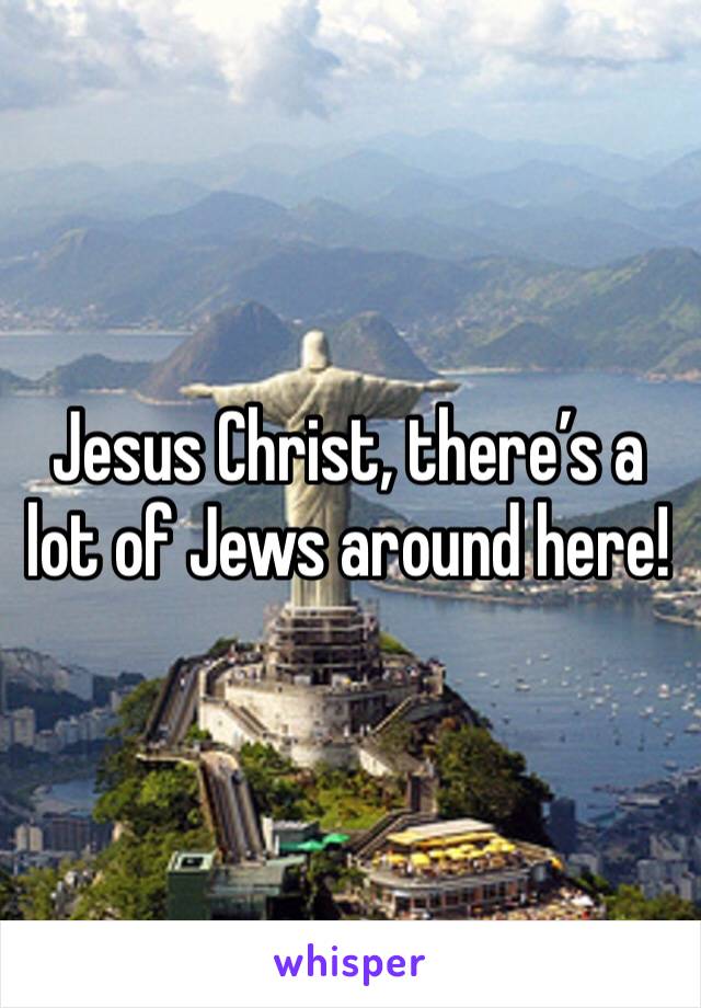 Jesus Christ, there’s a lot of Jews around here!