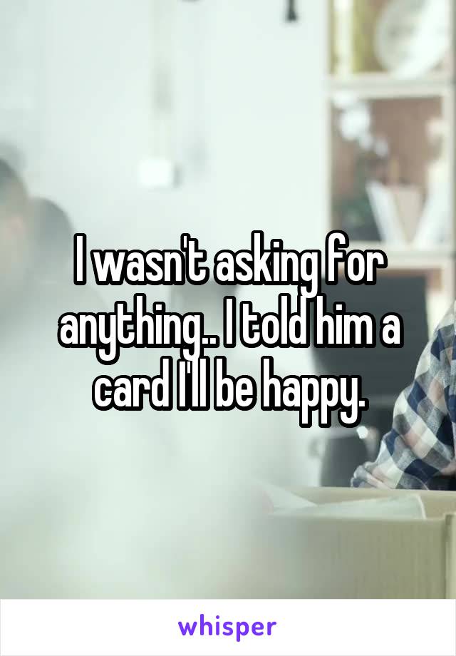 I wasn't asking for anything.. I told him a card I'll be happy.