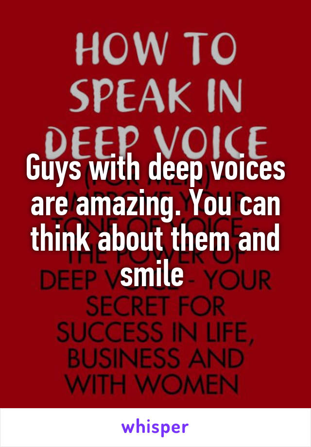 Guys with deep voices are amazing. You can think about them and smile 