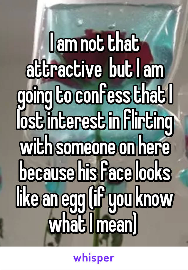 I am not that attractive  but I am going to confess that I lost interest in flirting with someone on here because his face looks like an egg (if you know what I mean) 
