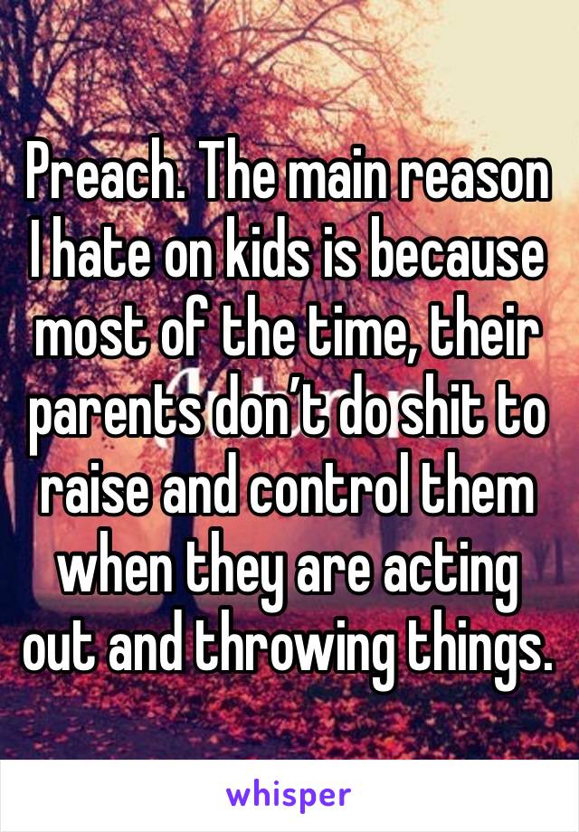 Preach. The main reason I hate on kids is because most of the time, their parents don’t do shit to raise and control them when they are acting out and throwing things.