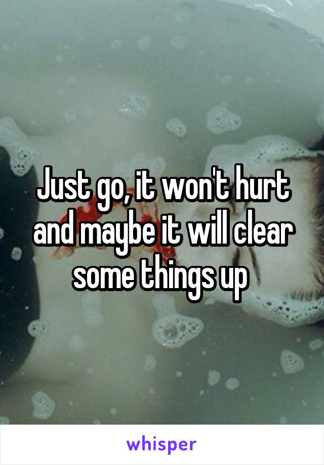Just go, it won't hurt and maybe it will clear some things up 