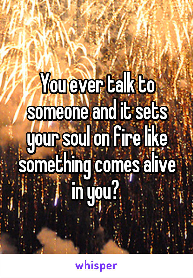 You ever talk to someone and it sets your soul on fire like something comes alive in you? 